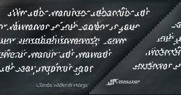 Um dos maiores desafios do ser humano é ele saber o que ele quer verdadeiramente, sem interferência maior do mundo externo e de seu próprio ego.... Frase de Carlos Alberto Hang.