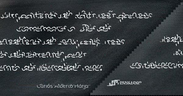 Um patriota de fato não apenas comemora o Dia da Independência de seu país, mas luta diariamente pelo estabelecimento da liberdade nele.... Frase de Carlos Alberto Hang.