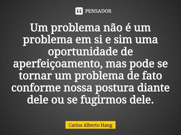 ⁠Um problema não é um problema em si e sim uma oportunidade de aperfeiçoamento, mas pode se tornar um problema de fato conforme nossa postura diante dele ou se ... Frase de Carlos Alberto Hang.