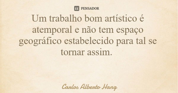 Um trabalho bom artístico é atemporal e não tem espaço geográfico estabelecido para tal se tornar assim.... Frase de Carlos Alberto Hang.