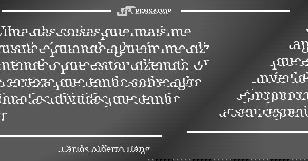Uma das coisas que mais me angustia é quando alguém me diz que entende o que estou dizendo. O nível de certeza que tenho sobre algo é proporcional as dúvidas qu... Frase de Carlos Alberto Hang.