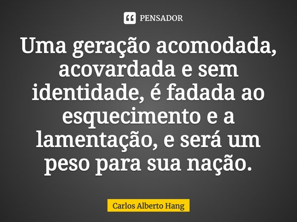 ⁠Uma geração acomodada, acovardada e sem identidade, é fadada ao esquecimento e a lamentação, e será um peso para sua nação.... Frase de Carlos Alberto Hang.