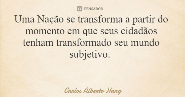 Uma Nação se transforma a partir do momento em que seus cidadãos tenham transformado seu mundo subjetivo.... Frase de Carlos Alberto Hang.
