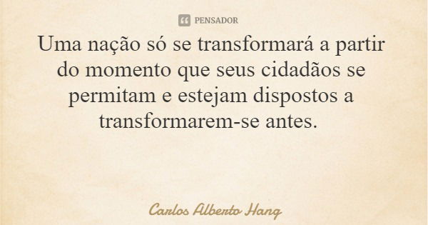 Uma nação só se transformará a partir do momento que seus cidadãos se permitam e estejam dispostos a transformarem-se antes.... Frase de Carlos Alberto Hang.