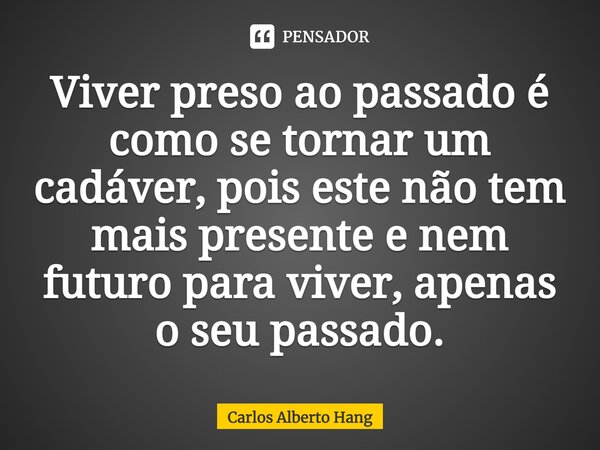 ⁠Viver preso ao passado é como se tornar um cadáver, pois este não tem mais presente e nem futuro para viver, apenas o seu passado.... Frase de Carlos Alberto Hang.