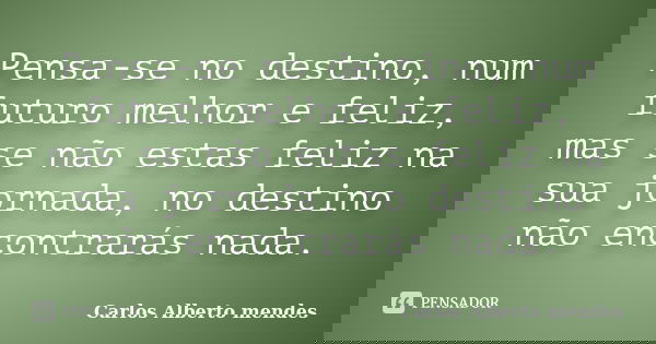 Pensa-se no destino, num futuro melhor e feliz, mas se não estas feliz na sua jornada, no destino não encontrarás nada.... Frase de Carlos Alberto Mendes.