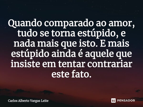 ⁠Quando comparado ao amor, tudo se torna estúpido, e nada mais que isto. E mais estúpido ainda é aquele que insiste em tentar contrariar este fato.... Frase de Carlos Alberto Vargas Leite.