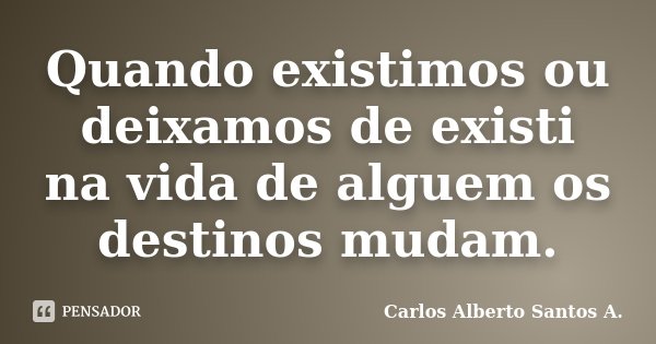 Quando existimos ou deixamos de existi na vida de alguem os destinos mudam.... Frase de Carlos Alberto Santos A..