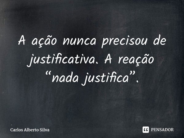 ⁠A ação nunca precisou de justificativa. A reação “nada justifica”.... Frase de Carlos Alberto Silva.