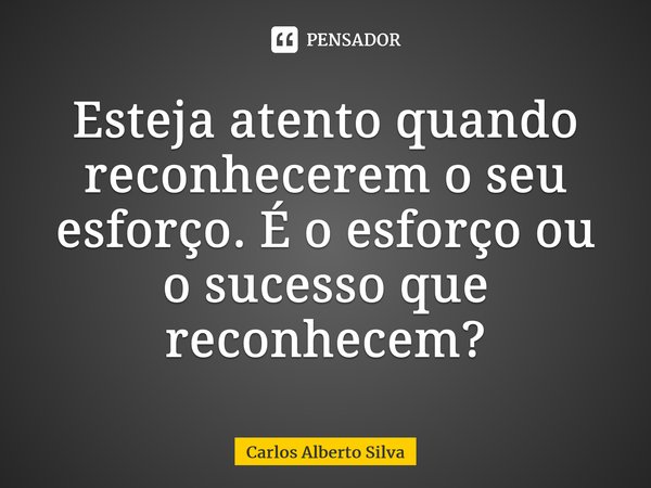 ⁠Esteja atento quando reconhecerem o seu esforço. É o esforço ou o sucesso que reconhecem?... Frase de Carlos Alberto Silva.