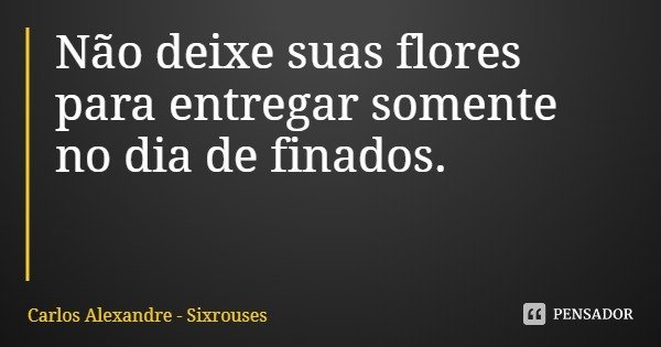 Não deixe suas flores para entregar somente no dia de finados.... Frase de Carlos Alexandre - Sixrouses.