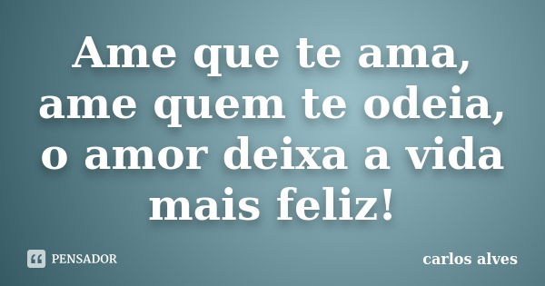 Ame que te ama, ame quem te odeia, o amor deixa a vida mais feliz!... Frase de carlos alves.