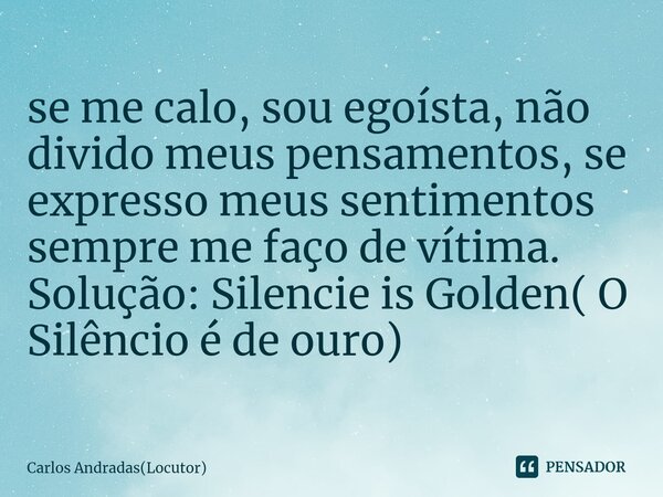 ⁠se me calo, sou egoísta, não divido meus pensamentos, se expresso meus sentimentos sempre me faço de vítima. Solução: Silencie is Golden( O Silêncio é de ouro)... Frase de Carlos Andradas(Locutor).