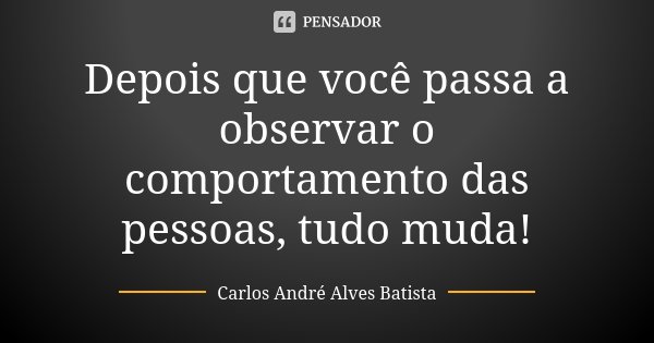 Depois que você passa a observar o comportamento das pessoas, tudo muda!... Frase de Carlos André Alves Batista.