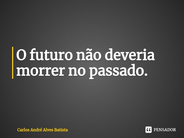 ⁠O futuro não deveria morrer no passado.... Frase de Carlos André Alves Batista.