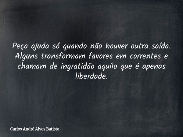 Peça ajuda só quando não houver outra saída. Alguns transformam favores em correntes e chamam de ingratidão aquilo que é apenas liberdade.... Frase de Carlos André Alves Batista.