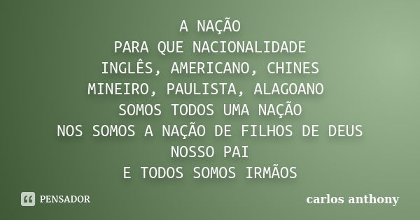 A NAÇÃO PARA QUE NACIONALIDADE INGLÊS, AMERICANO, CHINES MINEIRO, PAULISTA, ALAGOANO SOMOS TODOS UMA NAÇÃO NOS SOMOS A NAÇÃO DE FILHOS DE DEUS NOSSO PAI E TODOS... Frase de carlos anthony.