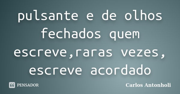 pulsante e de olhos fechados quem escreve,raras vezes, escreve acordado... Frase de Carlos Antonholi.