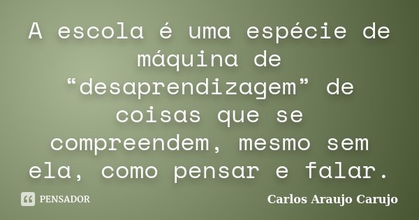 A escola é uma espécie de máquina de “desaprendizagem” de coisas que se compreendem, mesmo sem ela, como pensar e falar.... Frase de Carlos Araujo Carujo.