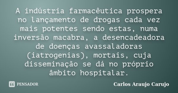 A indústria farmacêutica prospera no lançamento de drogas cada vez mais potentes sendo estas, numa inversão macabra, a desencadeadora de doenças avassaladoras (... Frase de Carlos Araujo Carujo.