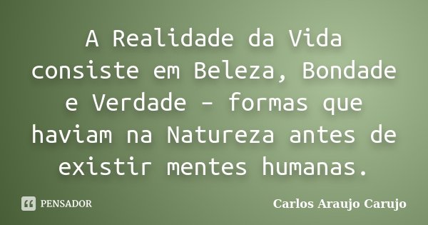 A Realidade da Vida consiste em Beleza, Bondade e Verdade – formas que haviam na Natureza antes de existir mentes humanas.... Frase de Carlos Araujo Carujo.