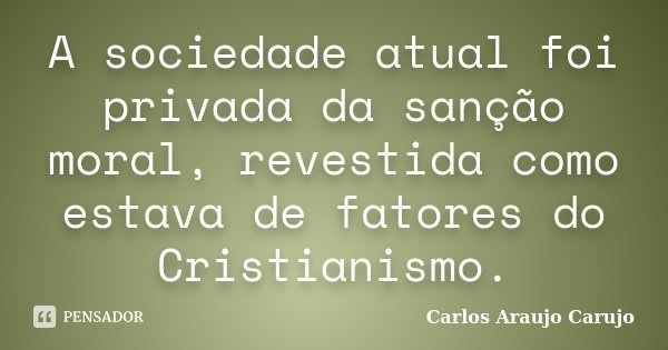 A sociedade atual foi privada da sanção moral, revestida como estava de fatores do Cristianismo.... Frase de Carlos Araujo Carujo.