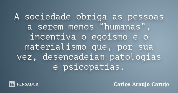 A sociedade obriga as pessoas a serem menos “humanas”, incentiva o egoísmo e o materialismo que, por sua vez, desencadeiam patologias e psicopatias.... Frase de Carlos Araujo Carujo.
