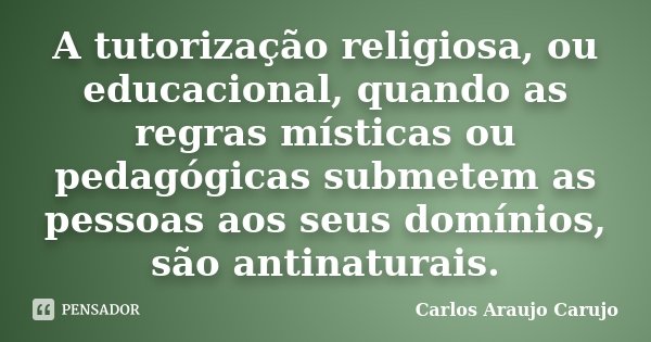 A tutorização religiosa, ou educacional, quando as regras místicas ou pedagógicas submetem as pessoas aos seus domínios, são antinaturais.... Frase de Carlos Araujo Carujo.