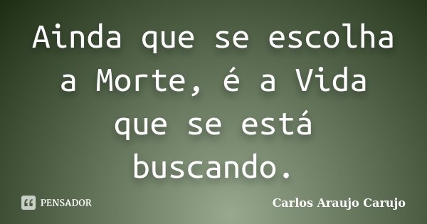 Ainda que se escolha a Morte, é a Vida que se está buscando.... Frase de Carlos Araujo Carujo.