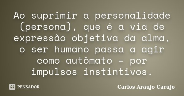 Ao suprimir a personalidade (persona), que é a via de expressão objetiva da alma, o ser humano passa a agir como autômato – por impulsos instintivos.... Frase de Carlos Araujo Carujo.