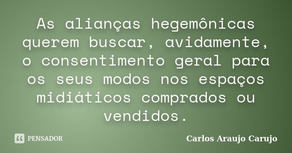 As alianças hegemônicas querem buscar, avidamente, o consentimento geral para os seus modos nos espaços midiáticos comprados ou vendidos.... Frase de Carlos Araujo Carujo.