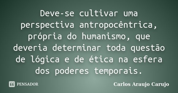 Deve-se cultivar uma perspectiva antropocêntrica, própria do humanismo, que deveria determinar toda questão de lógica e de ética na esfera dos poderes temporais... Frase de Carlos Araujo Carujo.