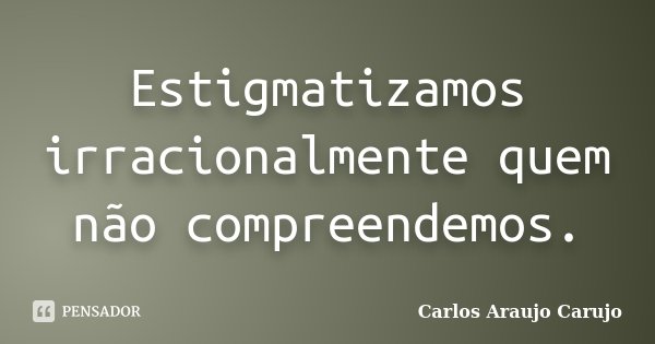 Estigmatizamos irracionalmente quem não compreendemos.... Frase de Carlos Araujo Carujo.
