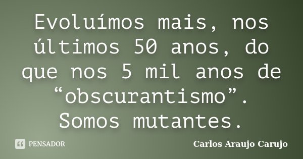 Evoluímos mais, nos últimos 50 anos, do que nos 5 mil anos de “obscurantismo”. Somos mutantes.... Frase de Carlos Araujo Carujo.