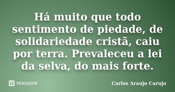 Há muito que todo sentimento de piedade, de solidariedade cristã, caiu por terra. Prevaleceu a lei da selva, do mais forte.... Frase de Carlos Araujo Carujo.