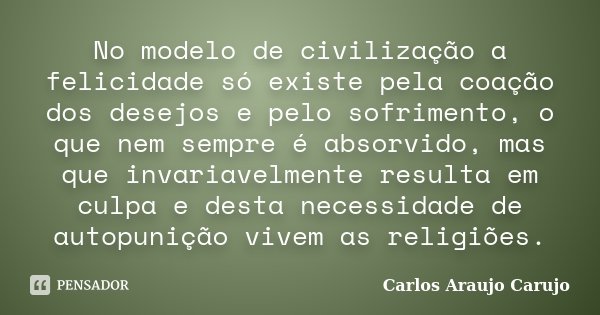 No modelo de civilização a felicidade só existe pela coação dos desejos e pelo sofrimento, o que nem sempre é absorvido, mas que invariavelmente resulta em culp... Frase de Carlos Araujo Carujo.