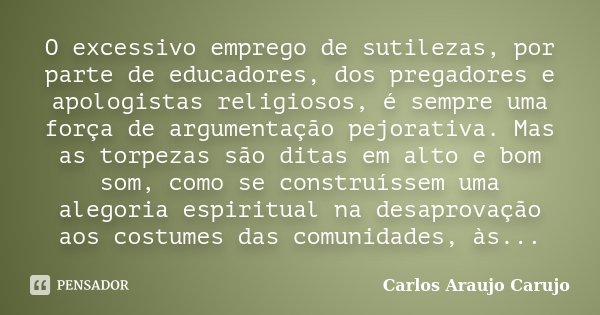 O excessivo emprego de sutilezas, por parte de educadores, dos pregadores e apologistas religiosos, é sempre uma força de argumentação pejorativa. Mas as torpez... Frase de Carlos Araujo Carujo.