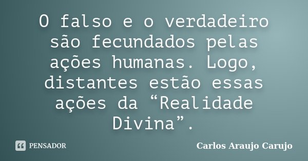 O falso e o verdadeiro são fecundados pelas ações humanas. Logo, distantes estão essas ações da “Realidade Divina”.... Frase de Carlos Araujo Carujo.