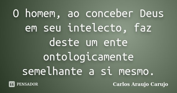 O homem, ao conceber Deus em seu intelecto, faz deste um ente ontologicamente semelhante a si mesmo.... Frase de Carlos Araujo Carujo.