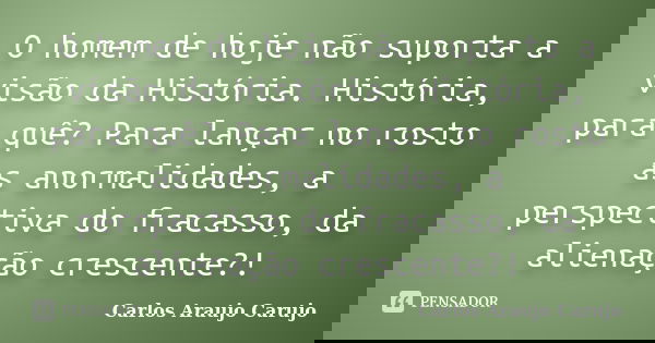 O homem de hoje não suporta a visão da História. História, para quê? Para lançar no rosto as anormalidades, a perspectiva do fracasso, da alienação crescente?!... Frase de Carlos Araujo Carujo.