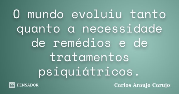 O mundo evoluiu tanto quanto a necessidade de remédios e de tratamentos psiquiátricos.... Frase de Carlos Araujo Carujo.