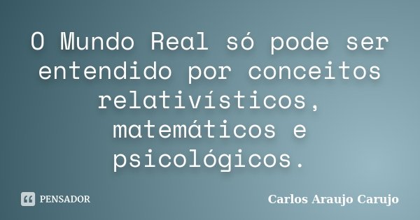 O Mundo Real só pode ser entendido por conceitos relativísticos, matemáticos e psicológicos.... Frase de Carlos Araujo Carujo.