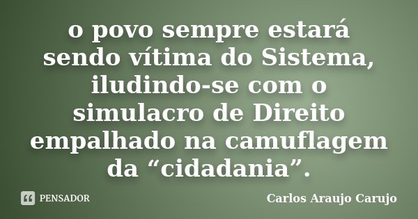 o povo sempre estará sendo vítima do Sistema, iludindo-se com o simulacro de Direito empalhado na camuflagem da “cidadania”.... Frase de Carlos Araujo Carujo.