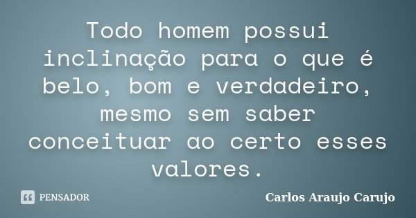 Todo homem possui inclinação para o que é belo, bom e verdadeiro, mesmo sem saber conceituar ao certo esses valores.... Frase de Carlos Araujo Carujo.