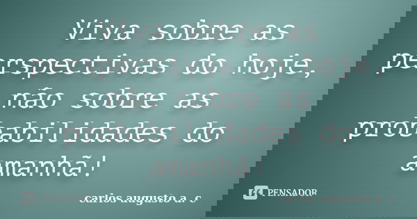 Viva sobre as perspectivas do hoje, não sobre as probabilidades do amanhã!... Frase de carlos augusto a. c.