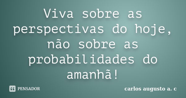 Viva sobre as perspectivas do hoje, não sobre as probabilidades do amanhã!... Frase de carlos augusto a. c.