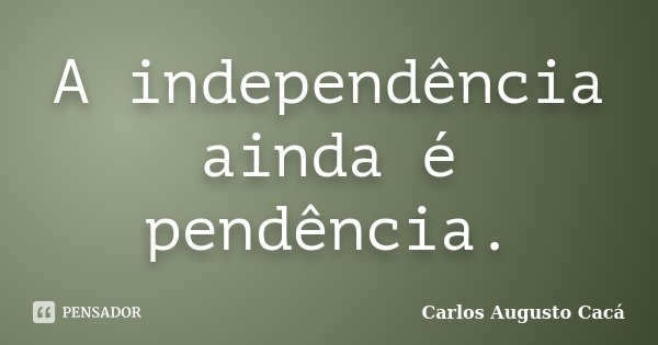 A independência ainda é pendência.... Frase de Carlos Augusto Cacá.