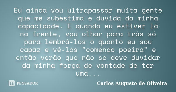 Eu ainda vou ultrapassar muita gente que me subestima e duvida da minha capacidade. E quando eu estiver lá na frente, vou olhar para trás só para lembrá-los o q... Frase de Carlos Augusto de Oliveira.