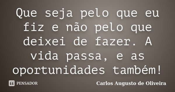 Que seja pelo que eu fiz e não pelo que deixei de fazer. A vida passa, e as oportunidades também!... Frase de Carlos Augusto de Oliveira.