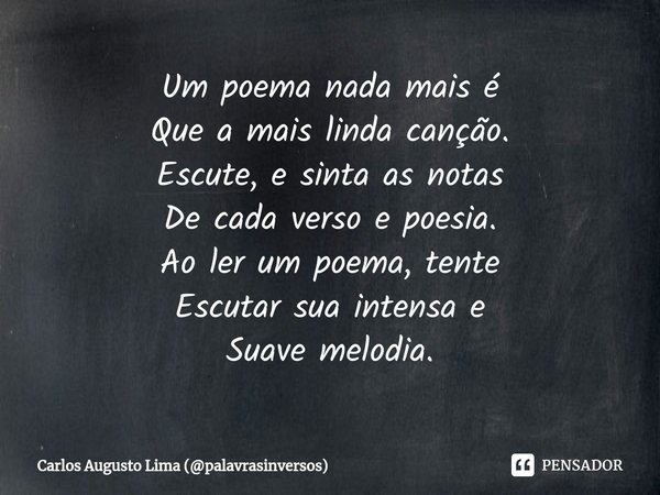 ⁠Um poema nada mais é
Que a mais linda canção.
Escute, e sinta as notas
De cada verso e poesia.
Ao ler um poema, tente
Escutar sua intensa e
Suave melodia.... Frase de Carlos Augusto Lima (palavrasinversos).